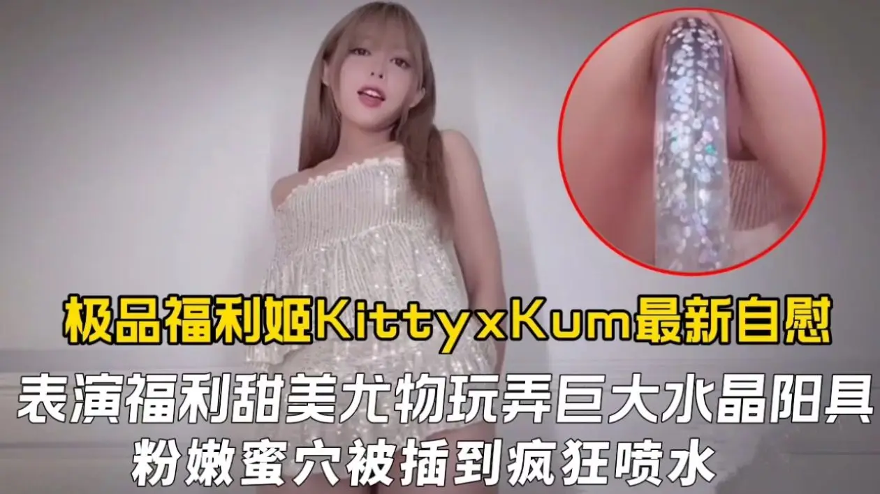 极品福利姬KittyxKum最新自慰表演福利，甜美尤物玩弄巨大水晶阳具粉嫩蜜穴被插到疯狂喷水