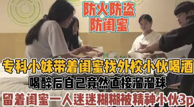 今日换口味系列，专科小妹带着闺蜜找外校精神小伙喝酒，喝醉后直接溜溜球，留着闺蜜一人迷迷糊糊被精神小伙3p，真防火防盗防闺蜜，超长视频，字幕已加，已收录小剧场