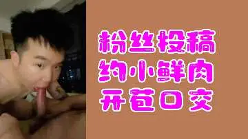 粉丝热辣投稿：小鲜肉破处深喉口交实录