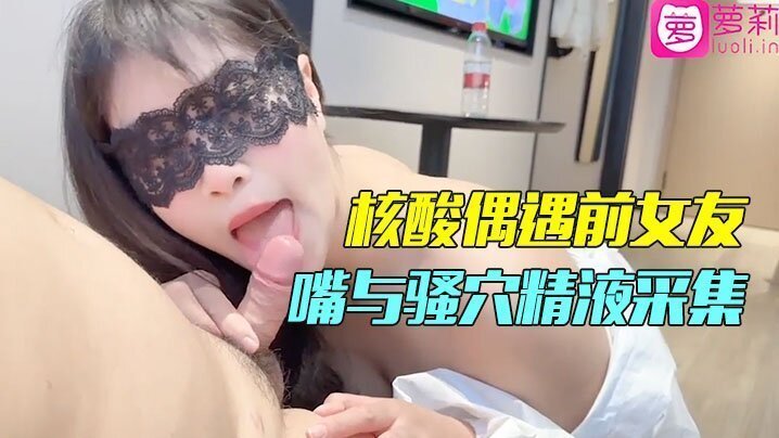 隔离酒店做核酸竟偶遇前女友！一对一情色采样，嘴与骚穴的精液采集，剧情刺激到爆！