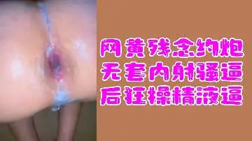 网黄福利：残念约炮无套内射骚货，狂操到精液灌满小穴！
