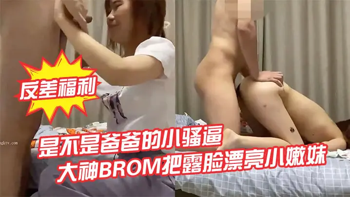 BROM领回家露脸美少女，强推爆操内射，淫语调教成淫荡小骚货！