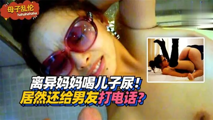 欲求不满离异妈妈 当着男友电话喝儿子尿 偷情被操到失禁