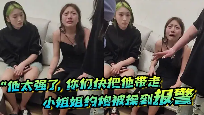 “他太强了，你们快把他带走”小姐姐约炮被操到报警，梨花带雨的向警察讲述