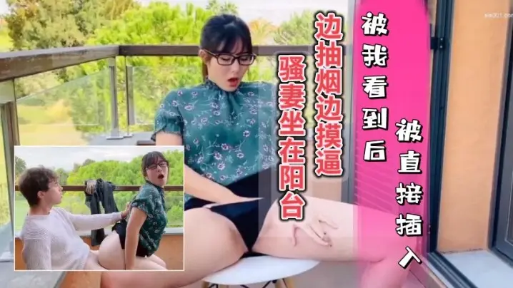 骚妻坐在阳台边抽烟边摸逼被我看到只能插入她的骚穴内射她的水逼