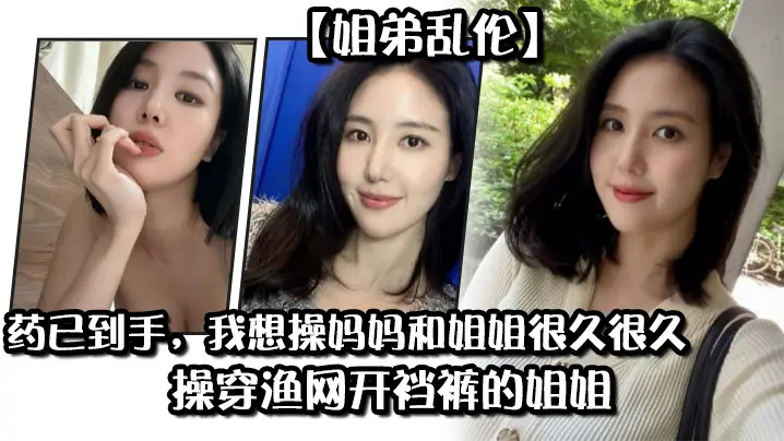 姐弟乱伦药已到手我想操妈妈和姐姐很久很久操穿渔网开裆裤的姐姐