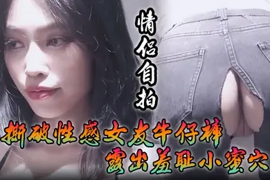 情侣自拍撕破性感女友牛仔裤_露出羞耻小蜜穴菊花小穴齐开_让女神体验极致快乐极品颜值