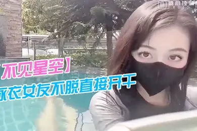不见星空泳衣女友不脱直接开干_激情死水库_被插的太爽肉棒裹出白浆_后入爆怼缴射